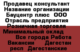 Продавец-консультант › Название организации ­ Бауцентр плюс, ООО › Отрасль предприятия ­ Розничная торговля › Минимальный оклад ­ 22 500 - Все города Работа » Вакансии   . Дагестан респ.,Дагестанские Огни г.